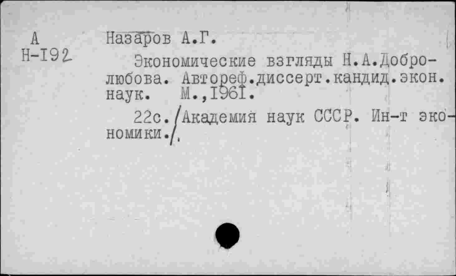 ﻿А Н-192-
Назаров А.Г.
Экономические взгляды Н.А.Добролюбова. Автореф.диссерт.кандид.экон, наук. М.,1961.
22с./Академия наук СССР. Ин-т эко номики.Д
*'!	<1!